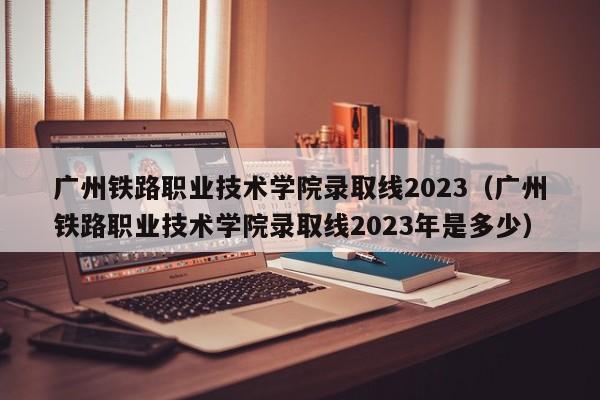 广州铁路职业技术学院录取线2023（广州铁路职业技术学院录取线2023年是多少）