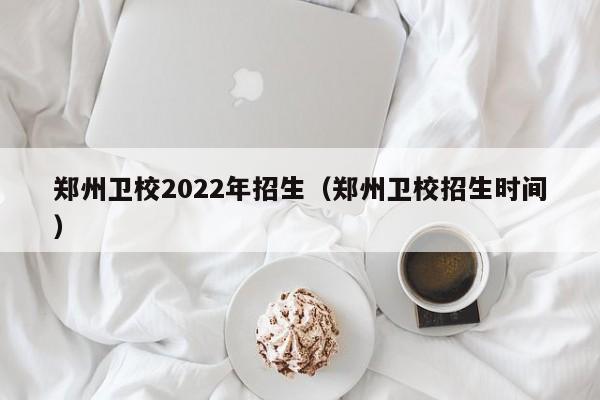 郑州卫校2022年招生（郑州卫校招生时间）