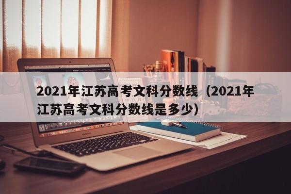 2021年江苏高考文科分数线（2021年江苏高考文科分数线是多少）