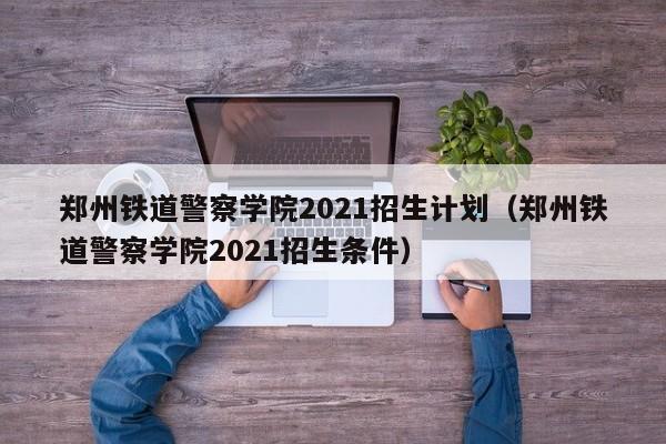 郑州铁道警察学院2021招生计划（郑州铁道警察学院2021招生条件）