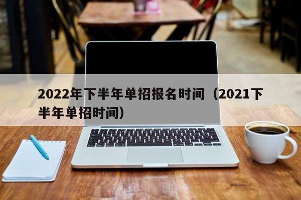2022年下半年单招报名时间（2021下半年单招时间）