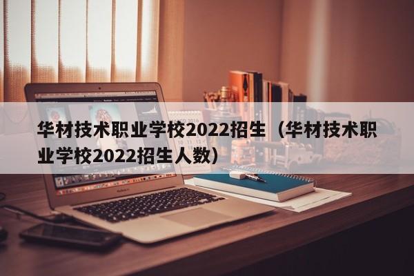 华材技术职业学校2022招生（华材技术职业学校2022招生人数）