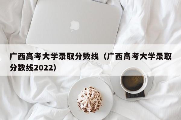 广西高考大学录取分数线（广西高考大学录取分数线2022）