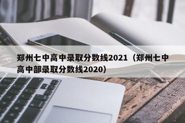 郑州七中高中录取分数线2021（郑州七中高中部录取分数线2020）
