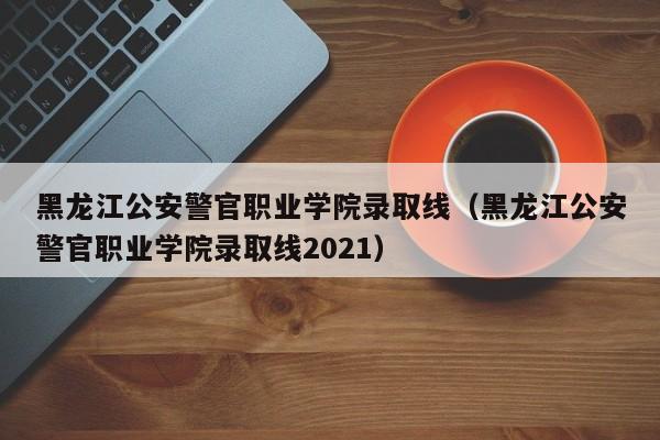 黑龙江公安警官职业学院录取线（黑龙江公安警官职业学院录取线2021）