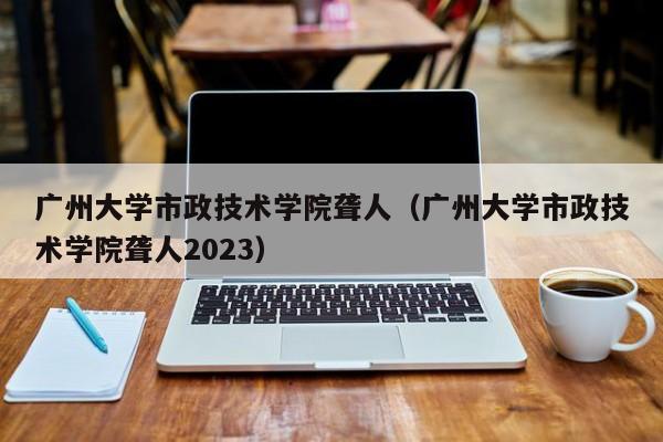 广州大学市政技术学院聋人（广州大学市政技术学院聋人2023）