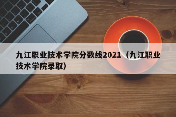 九江职业技术学院分数线2021（九江职业技术学院录取）