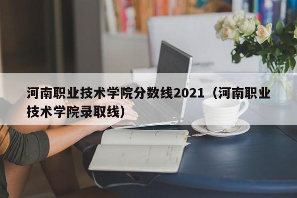 河南职业技术学院分数线2021（河南职业技术学院录取线）