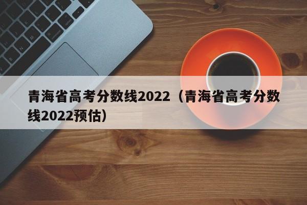 青海省高考分数线2022（青海省高考分数线2022预估）