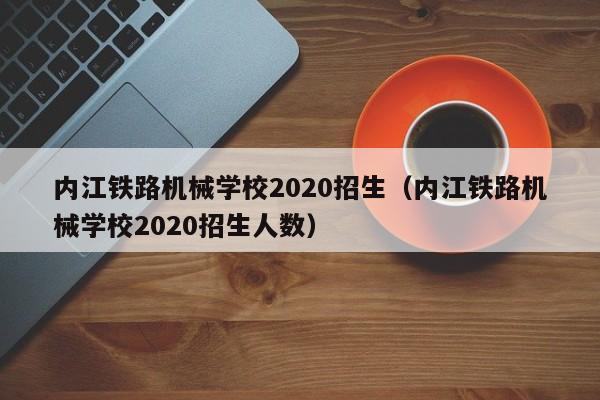 内江铁路机械学校2020招生（内江铁路机械学校2020招生人数）