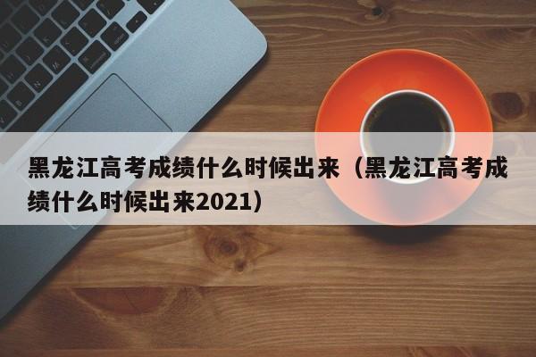 黑龙江高考成绩什么时候出来（黑龙江高考成绩什么时候出来2021）
