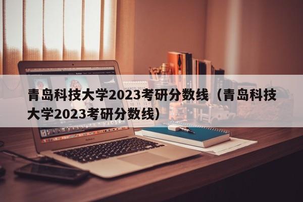 青岛科技大学2023考研分数线（青岛科技大学2023考研分数线）