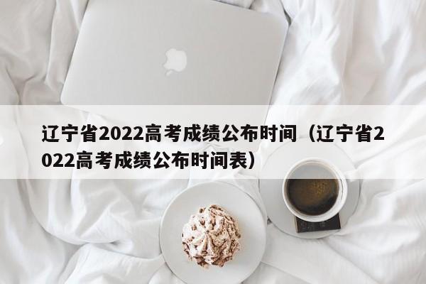 辽宁省2022高考成绩公布时间（辽宁省2022高考成绩公布时间表）