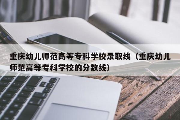 重庆幼儿师范高等专科学校录取线（重庆幼儿师范高等专科学校的分数线）