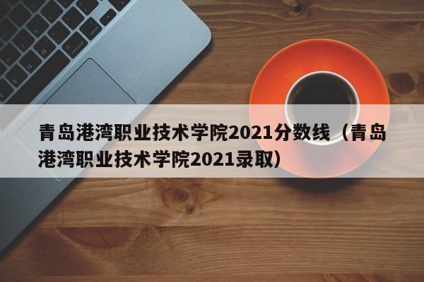 青岛港湾职业技术学院2021分数线（青岛港湾职业技术学院2021录取）