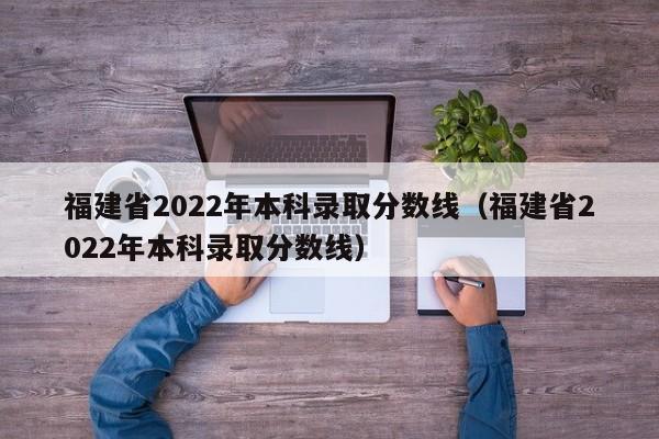 福建省2022年本科录取分数线（福建省2022年本科录取分数线）