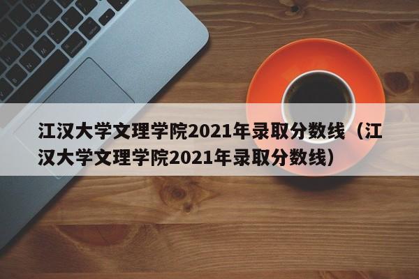 江汉大学文理学院2021年录取分数线（江汉大学文理学院2021年录取分数线）
