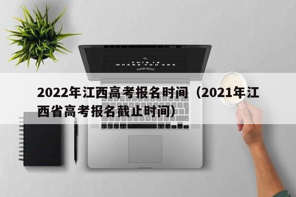 2022年江西高考报名时间（2021年江西省高考报名截止时间）