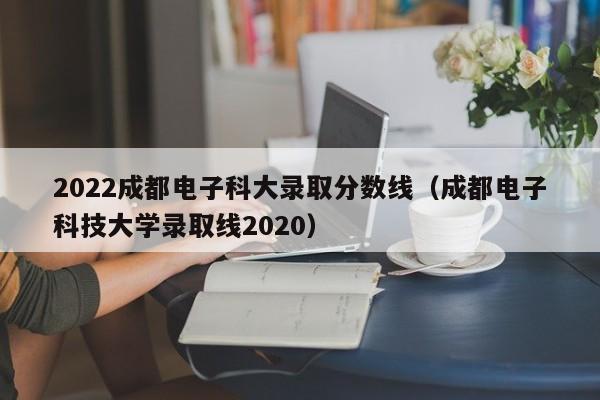 2022成都电子科大录取分数线（成都电子科技大学录取线2020）