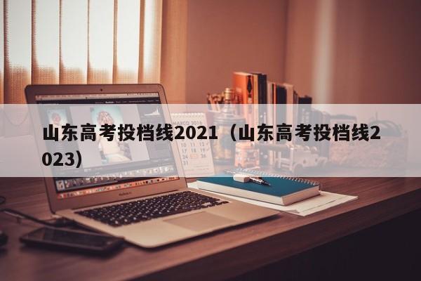 山东高考投档线2021（山东高考投档线2023）