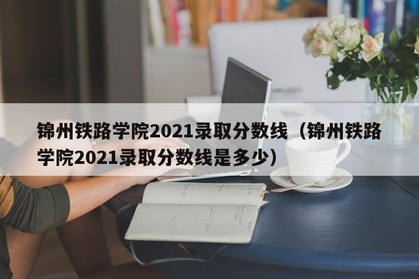 锦州铁路学院2021录取分数线（锦州铁路学院2021录取分数线是多少）