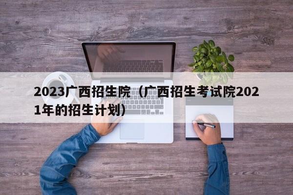 2023广西招生院（广西招生考试院2021年的招生计划）