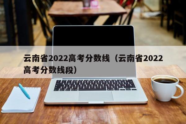 云南省2022高考分数线（云南省2022高考分数线段）