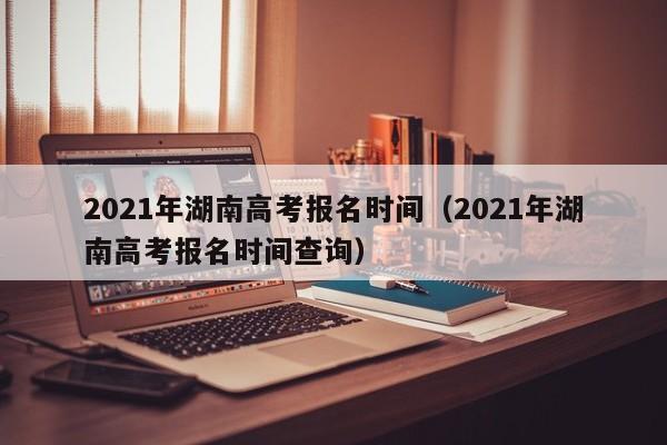 2021年湖南高考报名时间（2021年湖南高考报名时间查询）
