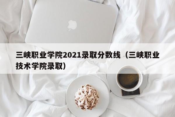 三峡职业学院2021录取分数线（三峡职业技术学院录取）