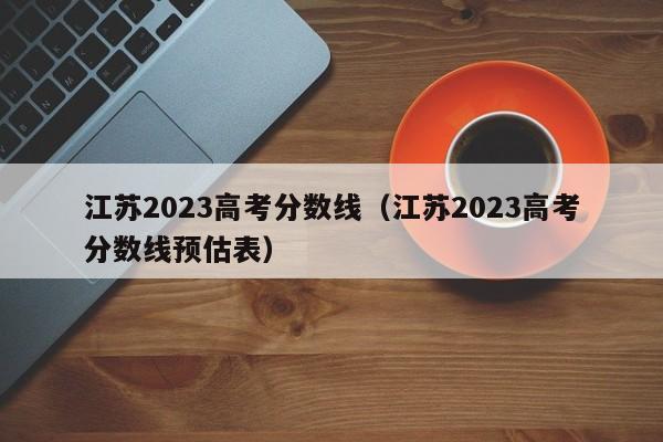 江苏2023高考分数线（江苏2023高考分数线预估表）