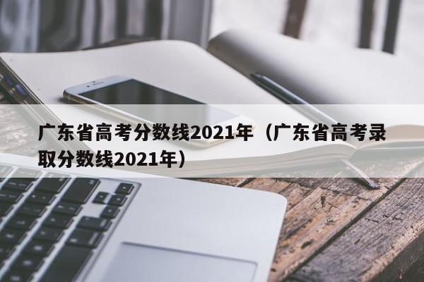 广东省高考分数线2021年（广东省高考录取分数线2021年）